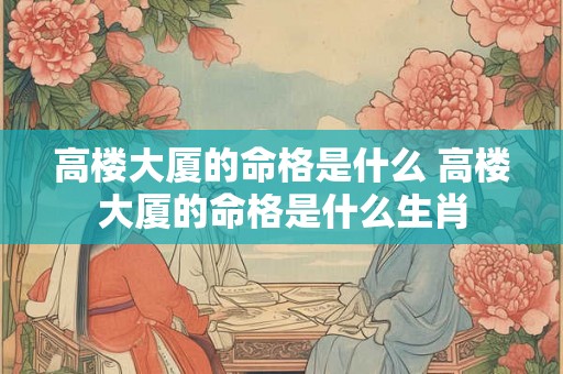 高楼大厦的命格是什么 高楼大厦的命格是什么生肖 高楼大厦的命格是什么 高楼大厦的命格是什么生肖