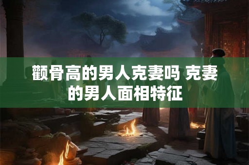 颧骨高的男人克妻吗 克妻的男人面相特征 颧骨高的男人克妻吗 克妻的男人面相特征