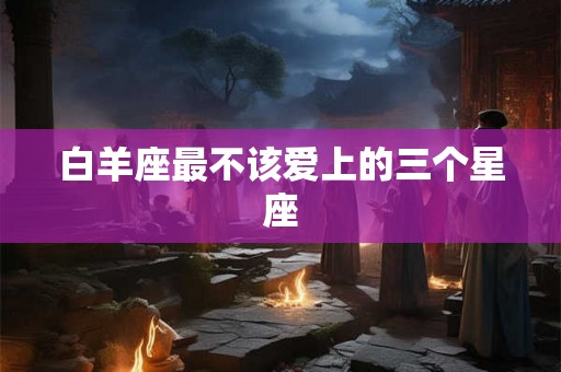 白羊座最不该爱上的三个星座 白羊座最不该爱上的三个星座