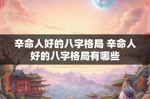 辛命人好的八字格局 辛命人好的八字格局有哪些 辛命人好的八字格局 辛命人好的八字格局有哪些