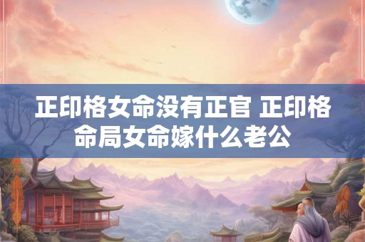 正印格女命没有正官 正印格命局女命嫁什么老公 正印格女命没有正官 正印格命局女命嫁什么老公