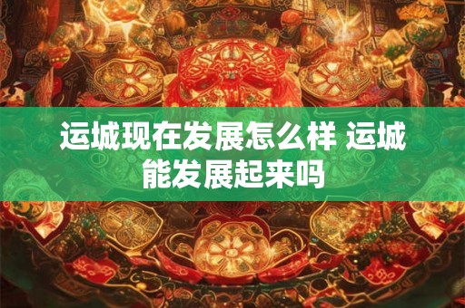 运城现在发展怎么样 运城能发展起来吗 运城现在发展怎么样 运城能发展起来吗