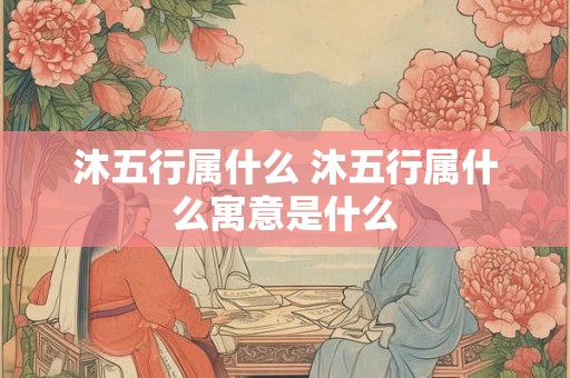 沐五行属什么 沐五行属什么寓意是什么 沐五行属什么 沐五行属什么寓意是什么