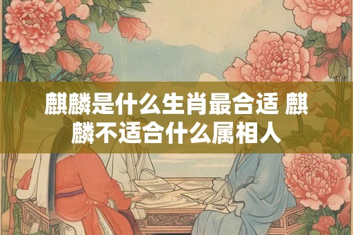 麒麟是什么生肖最合适 麒麟不适合什么属相人