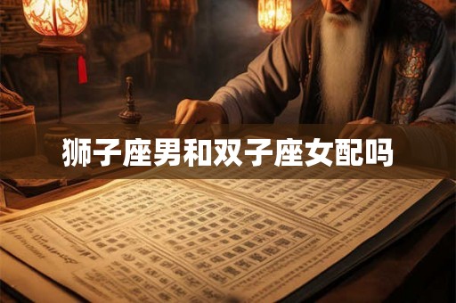 狮子座男和双子座女配吗 狮子座男和双子座女配吗