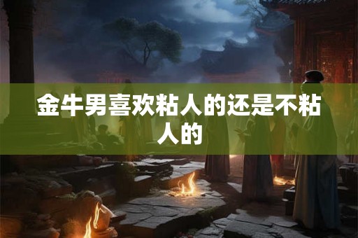 金牛男喜欢粘人的还是不粘人的 金牛男喜欢粘人的还是不粘人的