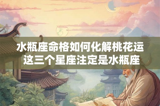 水瓶座命格如何化解桃花运 这三个星座注定是水瓶座的桃花劫 水瓶座命格如何化解桃花运 这三个星座注定是水瓶座的桃花劫