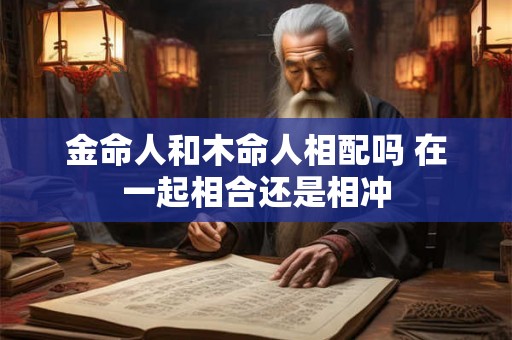 金命人和木命人相配吗 在一起相合还是相冲 金命人和木命人相配吗 在一起相合还是相冲
