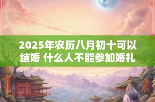 2025年农历八月初十可以结婚 什么人不能参加婚礼 2025年农历八月初十可以结婚 什么人不能参加婚礼