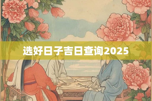 选好日子吉日查询2025 选好日子吉日查询2025