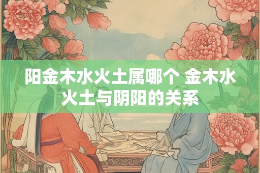阳金木水火土属哪个 金木水火土与阴阳的关系 阳金木水火土属哪个 金木水火土与阴阳的关系