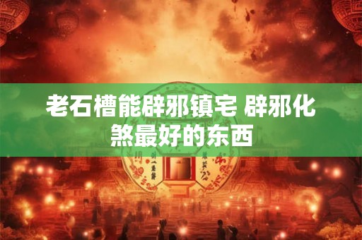 老石槽能辟邪镇宅 辟邪化煞最好的东西 老石槽能辟邪镇宅 辟邪化煞最好的东西