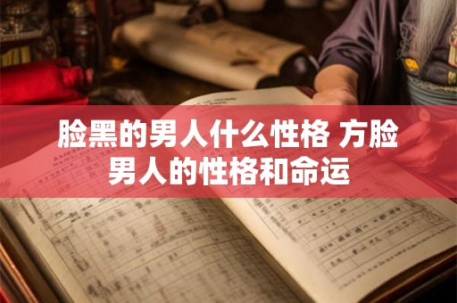 脸黑的男人什么性格 方脸男人的性格和命运 脸黑的男人什么性格 方脸男人的性格和命运