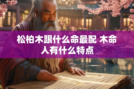 松柏木跟什么命最配 木命人有什么特点 松柏木跟什么命最配 木命人有什么特点