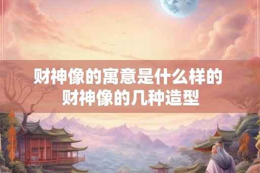 财神像的寓意是什么样的 财神像的几种造型 财神像的寓意是什么样的 财神像的几种造型