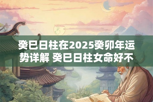 癸巳日柱在2025癸卯年运势详解 癸巳日柱女命好不好 癸巳日柱在2025癸卯年运势详解 癸巳日柱女命好不好