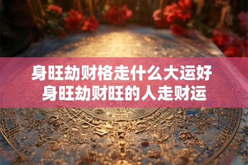 身旺劫财格走什么大运好 身旺劫财旺的人走财运 身旺劫财格走什么大运好 身旺劫财旺的人走财运
