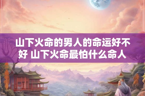 山下火命的男人的命运好不好 山下火命最怕什么命人 山下火命的男人的命运好不好 山下火命最怕什么命人