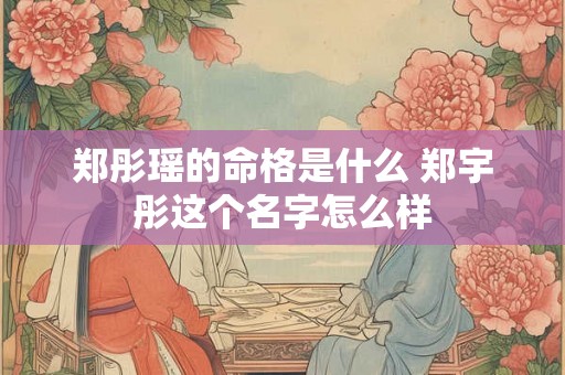 郑彤瑶的命格是什么 郑宇彤这个名字怎么样 郑彤瑶的命格是什么 郑宇彤这个名字怎么样