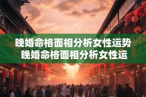 晚婚命格面相分析女性运势 晚婚命格面相分析女性运势解析 晚婚命格面相分析女性运势 晚婚命格面相分析女性运势解析