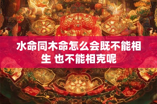 水命同木命怎么会既不能相生 也不能相克呢 水命同木命怎么会既不能相生 也不能相克呢