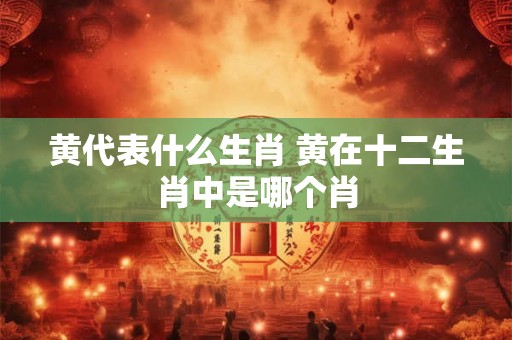 黄代表什么生肖 黄在十二生肖中是哪个肖 黄代表什么生肖 黄在十二生肖中是哪个肖