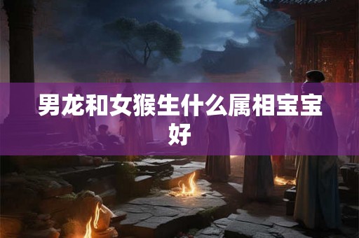 男龙和女猴生什么属相宝宝好 男龙和女猴生什么属相宝宝好
