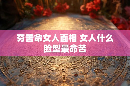 穷苦命女人面相 女人什么脸型最命苦