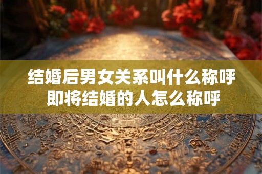 结婚后男女关系叫什么称呼 即将结婚的人怎么称呼