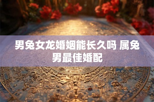 男兔女龙婚姻能长久吗 属兔男最佳婚配