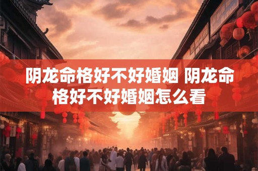 阴龙命格好不好婚姻 阴龙命格好不好婚姻怎么看
