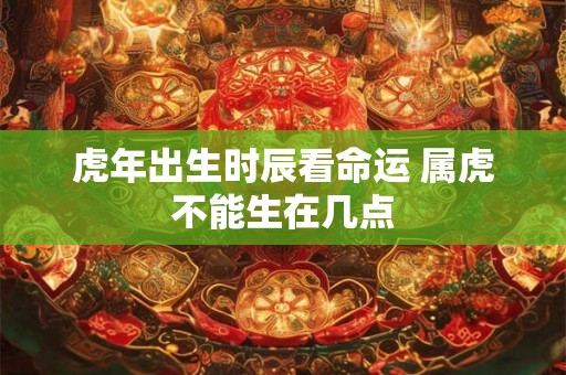 虎年出生时辰看命运 属虎不能生在几点 虎年出生时辰看命运 属虎不能生在几点