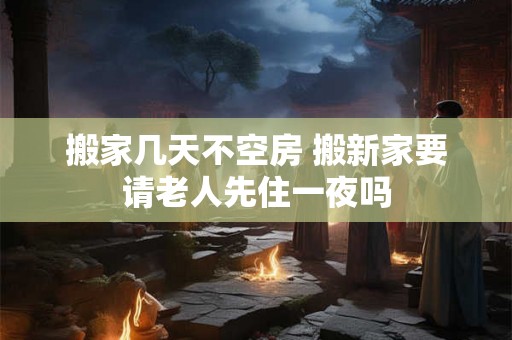 搬家几天不空房 搬新家要请老人先住一夜吗 搬家几天不空房 搬新家要请老人先住一夜吗
