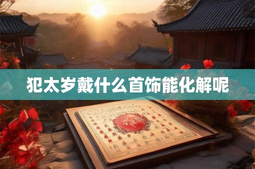 犯太岁戴什么首饰能化解呢 犯太岁戴什么首饰能化解呢