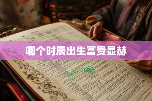 哪个时辰出生富贵显赫 哪个时辰出生富贵显赫