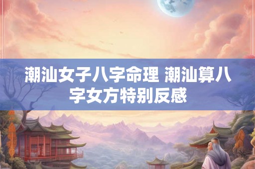 潮汕女子八字命理 潮汕算八字女方特别反感 潮汕女子八字命理 潮汕算八字女方特别反感