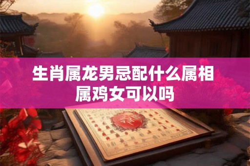 生肖属龙男忌配什么属相 属鸡女可以吗 生肖属龙男忌配什么属相 属鸡女可以吗