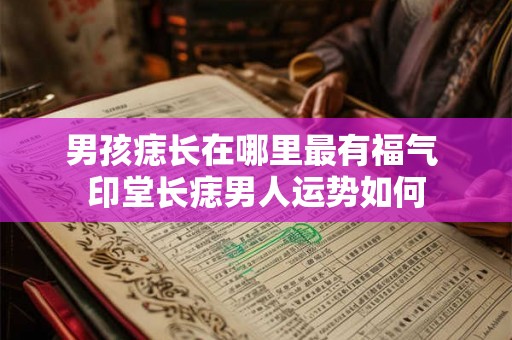 男孩痣长在哪里最有福气 印堂长痣男人运势如何 男孩痣长在哪里最有福气 印堂长痣男人运势如何