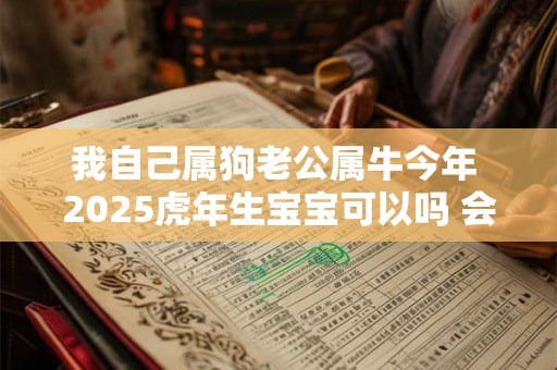 我自己属狗老公属牛今年 2025虎年生宝宝可以吗 会不吉吗 我自己属狗老公属牛今年 2025虎年生宝宝可以吗 会不吉吗