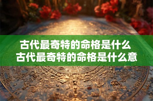 古代最奇特的命格是什么 古代最奇特的命格是什么意思 古代最奇特的命格是什么 古代最奇特的命格是什么意思