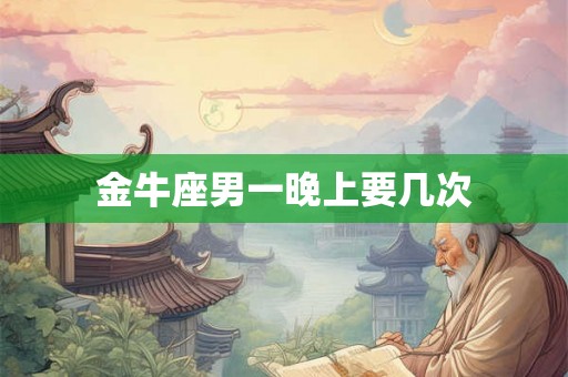金牛座男一晚上要几次 金牛座男一晚上要几次