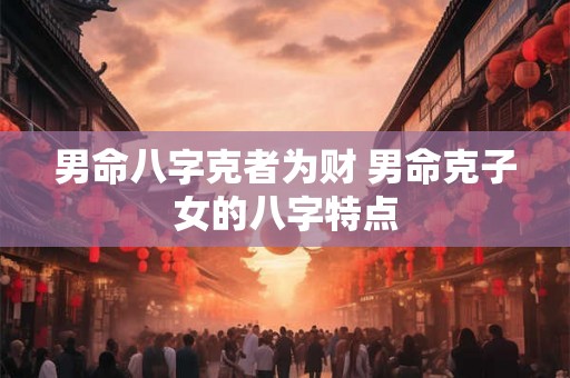 男命八字克者为财 男命克子女的八字特点 男命八字克者为财 男命克子女的八字特点
