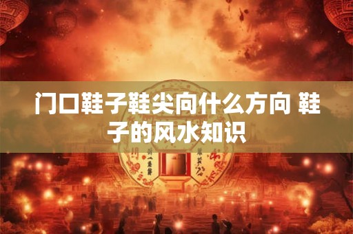 门口鞋子鞋尖向什么方向 鞋子的风水知识 门口鞋子鞋尖向什么方向 鞋子的风水知识