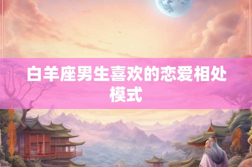 白羊座男生喜欢的恋爱相处模式 白羊座男生喜欢的恋爱相处模式