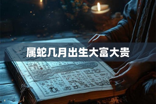 属蛇几月出生大富大贵 属蛇几月出生大富大贵