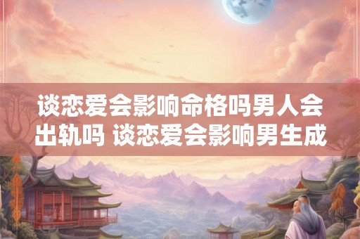 谈恋爱会影响命格吗男人会出轨吗 谈恋爱会影响男生成绩吗