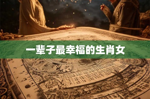 一辈子最幸福的生肖女 一辈子最幸福的生肖女