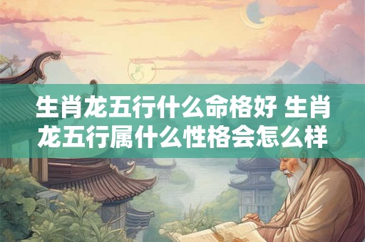 生肖龙五行什么命格好 生肖龙五行属什么性格会怎么样 生肖龙五行什么命格好 生肖龙五行属什么性格会怎么样