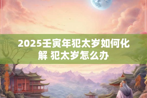 2025壬寅年犯太岁如何化解 犯太岁怎么办