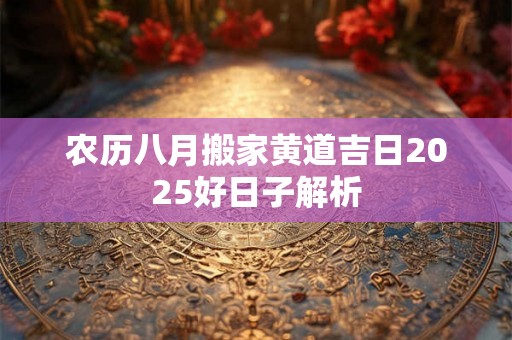 农历八月搬家黄道吉日2025好日子解析 农历八月搬家黄道吉日2025好日子解析